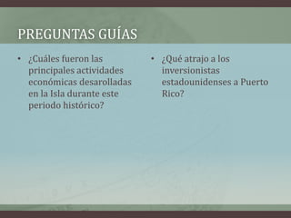 PREGUNTAS GUÍAS
• ¿Cuáles fueron las
principales actividades
económicas desarolladas
en la Isla durante este
periodo histórico?
• ¿Qué atrajo a los
inversionistas
estadounidenses a Puerto
Rico?
 