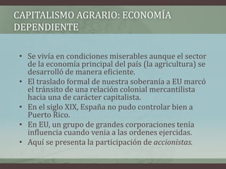 CAPITALISMO AGRARIO: ECONOMÍA
DEPENDIENTE
• Se vivía en condiciones miserables aunque el sector
de la economía principal del país (la agricultura) se
desarrolló de manera eficiente.
• El traslado formal de nuestra soberanía a EU marcó
el tránsito de una relación colonial mercantilista
hacia una de carácter capitalista.
• En el siglo XIX, España no pudo controlar bien a
Puerto Rico.
• En EU, un grupo de grandes corporaciones tenía
influencia cuando venia a las ordenes ejercidas.
• Aquí se presenta la participación de accionistas.
 