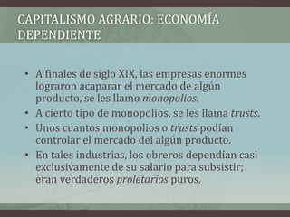 CAPITALISMO AGRARIO: ECONOMÍA
DEPENDIENTE
• A finales de siglo XIX, las empresas enormes
lograron acaparar el mercado de algún
producto, se les llamo monopolios.
• A cierto tipo de monopolios, se les llama trusts.
• Unos cuantos monopolios o trusts podían
controlar el mercado del algún producto.
• En tales industrias, los obreros dependían casi
exclusivamente de su salario para subsistir;
eran verdaderos proletarios puros.
 