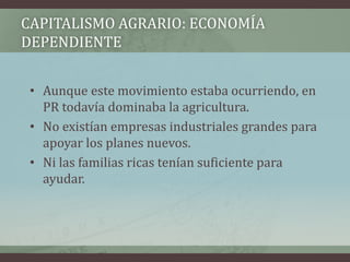 CAPITALISMO AGRARIO: ECONOMÍA
DEPENDIENTE
• Aunque este movimiento estaba ocurriendo, en
PR todavía dominaba la agricultura.
• No existían empresas industriales grandes para
apoyar los planes nuevos.
• Ni las familias ricas tenían suficiente para
ayudar.
 