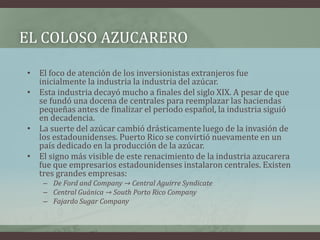 EL COLOSO AZUCARERO
• El foco de atención de los inversionistas extranjeros fue
inicialmente la industria la industria del azúcar.
• Esta industria decayó mucho a finales del siglo XIX. A pesar de que
se fundó una docena de centrales para reemplazar las haciendas
pequeñas antes de finalizar el período español, la industria siguió
en decadencia.
• La suerte del azúcar cambió drásticamente luego de la invasión de
los estadounidenses. Puerto Rico se convirtió nuevamente en un
país dedicado en la producción de la azúcar.
• El signo más visible de este renacimiento de la industria azucarera
fue que empresarios estadounidenses instalaron centrales. Existen
tres grandes empresas:
– De Ford and Company → Central Aguirre Syndicate
– Central Guánica → South Porto Rico Company
– Fajardo Sugar Company
 