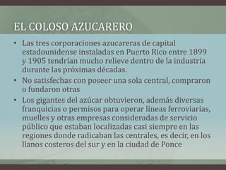 EL COLOSO AZUCARERO
• Las tres corporaciones azucareras de capital
estadounidense instaladas en Puerto Rico entre 1899
y 1905 tendrían mucho relieve dentro de la industria
durante las próximas décadas.
• No satisfechas con poseer una sola central, compraron
o fundaron otras
• Los gigantes del azúcar obtuvieron, además diversas
franquicias o permisos para operar líneas ferroviarias,
muelles y otras empresas consideradas de servicio
público que estaban localizadas casi siempre en las
regiones donde radicaban las centrales, es decir, en los
llanos costeros del sur y en la ciudad de Ponce
 