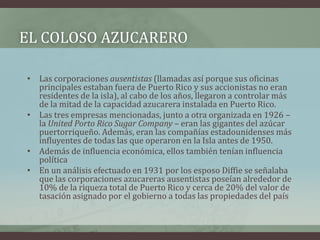 EL COLOSO AZUCARERO
• Las corporaciones ausentistas (llamadas así porque sus oficinas
principales estaban fuera de Puerto Rico y sus accionistas no eran
residentes de la isla), al cabo de los años, llegaron a controlar más
de la mitad de la capacidad azucarera instalada en Puerto Rico.
• Las tres empresas mencionadas, junto a otra organizada en 1926 –
la United Porto Rico Sugar Company – eran las gigantes del azúcar
puertorriqueño. Además, eran las compañías estadounidenses más
influyentes de todas las que operaron en la Isla antes de 1950.
• Además de influencia económica, ellos también tenían influencia
política
• En un análisis efectuado en 1931 por los esposo Diffie se señalaba
que las corporaciones azucareras ausentistas poseían alrededor de
10% de la riqueza total de Puerto Rico y cerca de 20% del valor de
tasación asignado por el gobierno a todas las propiedades del país
 