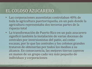EL COLOSO AZUCARERO
• Las corporaciones ausentistas controlaban 40% de
toda la agricultura puertorriqueña, en un país donde la
agricultura representaba dos terceras partes de la
riqueza total
• La transformación de Puerto Rico en un país azucarero
significó también la instalación de varias docenas de
centrales por inversionistas del patio, así como
escasas, por lo que las centrales y los colonos grandes
trataron de obtenerlas por todos los medios a su
alcance. En consecuencia, las mejores tierras cayeron
en manos de un grupo cada vez más pequeño de
individuos y corporaciones
 
