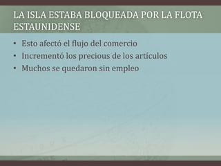 LA ISLA ESTABA BLOQUEADA POR LA FLOTA
ESTAUNIDENSE
• Esto afectó el flujo del comercio
• Incrementó los precious de los artículos
• Muchos se quedaron sin empleo
 