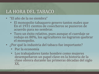 LA HORA DEL TABACO
• “El año de la no siembra”
• El monopolio tabaquero genero tantos males que
En el 1931 cientos de cosecheros se pusieron de
acuerdo para no sembrar.
• Tuvo un éxito relativo, pues aunque el cuerdaje se
redujo en 80%, los agricultores no lograron quebrar
el monopolio.
• ¿Por qué la industria del tabaco fue importante?
• Por la economía
• Los trabajadores tanto hombre como mujeres
desempeñaron un papel clave en la historia de la
clase obrera durante las primeras décadas del siglo
XX.
 