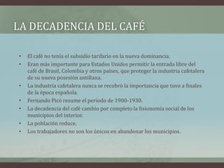 LA DECADENCIA DEL CAFÉ
• El café no tenía el subsidio tarifario en la nueva dominancia.
• Eran más importante para Estados Unidos permitir la entrada libre del
café de Brasil, Colombia y otros países, que proteger la industria cafetalera
de su nueva posesión antillana.
• La industria cafetalera nunca se recobró la importancia que tuvo a finales
de la época española.
• Fernando Picó resume el periodo de 1900-1930.
• La decadencia del café cambio por completo la fisionomía social de los
municipios del interior.
• La población reduce.
• Los trabajadores no son los únicos en abandonar los municipios.
 