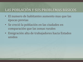 • El numero de habitantes aumento mas que las
épocas previas
• Se creció la población en las ciudades en
comparación que las zonas rurales
• Emigración alta de trabajadores hacia Estados
unidos
LAS POBLACIÓN Y SUS PROBLEMAS BÁSICOS
 