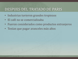 DESPUES DEL TRATADO DE PARIS
• Industrias tuvieron grandes tropiezos
• El café no se comercializaba
• Fueron considerados como productos extranjeros
• Tenían que pagar aranceles más altos
 