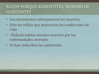 • Los nacimientos sobrepasaron los muertos.
• Esto no refleja que mejoraron las condiciones de
vida
• -Todavía habían muchas muertes por las
enfermedades mortales
• Se han reducidos las catástrofes
RAZÓN PORQUE AUMENTO EL NUMERO DE
HABITANTES
 