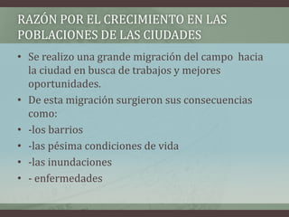 • Se realizo una grande migración del campo hacia
la ciudad en busca de trabajos y mejores
oportunidades.
• De esta migración surgieron sus consecuencias
como:
• -los barrios
• -las pésima condiciones de vida
• -las inundaciones
• - enfermedades
RAZÓN POR EL CRECIMIENTO EN LAS
POBLACIONES DE LAS CIUDADES
 