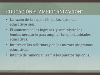 • La razón de la expansión de las sistemas
educativos son:
• El aumento de los ingresos y suministro los
fondos necesario para ampliar las oportunidades
educativas.
• Interés en las reformas y en los nuevos programas
educativas.
• Intento de “americanizar” a los puertorriqueños.
EDUCACIÓN Y “AMERICANIZACIÓN”
 