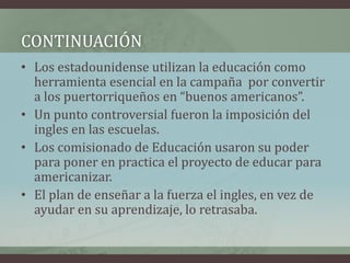 • Los estadounidense utilizan la educación como
herramienta esencial en la campaña por convertir
a los puertorriqueños en “buenos americanos”.
• Un punto controversial fueron la imposición del
ingles en las escuelas.
• Los comisionado de Educación usaron su poder
para poner en practica el proyecto de educar para
americanizar.
• El plan de enseñar a la fuerza el ingles, en vez de
ayudar en su aprendizaje, lo retrasaba.
CONTINUACIÓN
 