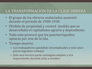 • El grupo de los obreros asalariados aumentó
durante el periodo de 1900-1930.
• Pérdida de propiedad y control medida que se
desarrollaba el capitalismo agrario y dependiente.
• Todo esto provocó que los puertorriqueños
optaran por irse de la Isla.
• Tiempo muerto:
– Los trabajadores quedaban desempleados y solo unos
pocos lograban trabajar.
– Solo una tercera parte conseguía empleo y era
mayormente durante julia a octubre.
LA TRANSFORMACIÓN DE LA CLASE OBRERA
 