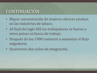 • Mayor concentración de mujeres obreras estaban
en las industrias de tabaco.
• Al final del siglo XIX los trabajadores se fueron a
otros países en busca de trabajo.
• Después de loa 1900 comenzó a aumentar el flujo
migratorio.
• Ocurrieron dos ciclos de emigración.
CONTINUACIÓN
 
