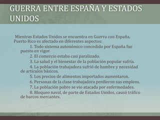GUERRA ENTRE ESPAÑA Y ESTADOS
UNIDOS
Mientras Estados Unidos se encuentra en Guerra con España,
Puerto Rico es afectado en diferentes aspectos:
1. Todo sistema autonómico concedido por España fue
puesto en vigor.
2. El comercio estaba casi paralizado.
3. La salud y el bienestar de la población popular sufría.
4. La población trabajadora sufrió de hambre y necesidad
de articulos básicos.
5. Los precios de alimentos importados aumentaron.
6. Personas de la clase trabajadora perdieron sus empleos.
7. La población pobre se vio atacada por enfermedades.
8. Bloqueo naval, de parte de Estados Unidos, causó tráfico
de barcos mercantes.
 