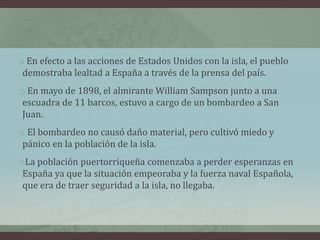 o En efecto a las acciones de Estados Unidos con la isla, el pueblo
demostraba lealtad a España a través de la prensa del país.
o En mayo de 1898, el almirante William Sampson junto a una
escuadra de 11 barcos, estuvo a cargo de un bombardeo a San
Juan.
o El bombardeo no causó daño material, pero cultivó miedo y
pánico en la población de la isla.
oLa población puertorriqueña comenzaba a perder esperanzas en
España ya que la situación empeoraba y la fuerza naval Española,
que era de traer seguridad a la isla, no llegaba.
 