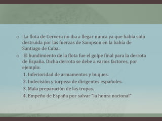 o La flota de Cervera no iba a llegar nunca ya que había sido
destruida por las fuerzas de Sampson en la bahía de
Santiago de Cuba.
o El hundimiento de la flota fue el golpe final para la derrota
de España. Dicha derrota se debe a varios factores, por
ejemplo:
1. Inferioridad de armamentos y buques.
2. Indecisión y torpeza de dirigentes españoles.
3. Mala preparación de las tropas.
4. Empeño de España por salvar “la honra nacional”
 