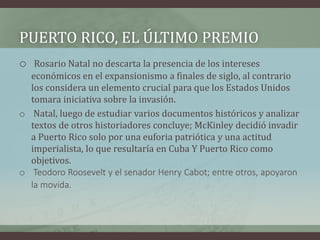 PUERTO RICO, EL ÚLTIMO PREMIO
o Rosario Natal no descarta la presencia de los intereses
económicos en el expansionismo a finales de siglo, al contrario
los considera un elemento crucial para que los Estados Unidos
tomara iniciativa sobre la invasión.
o Natal, luego de estudiar varios documentos históricos y analizar
textos de otros historiadores concluye; McKinley decidió invadir
a Puerto Rico solo por una euforia patriótica y una actitud
imperialista, lo que resultaría en Cuba Y Puerto Rico como
objetivos.
o Teodoro Roosevelt y el senador Henry Cabot; entre otros, apoyaron
la movida.
 