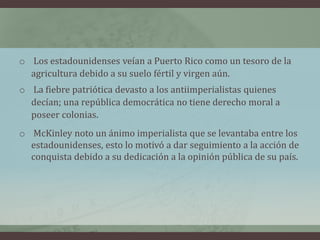 o Los estadounidenses veían a Puerto Rico como un tesoro de la
agricultura debido a su suelo fértil y virgen aún.
o La fiebre patriótica devasto a los antiimperialistas quienes
decían; una república democrática no tiene derecho moral a
poseer colonias.
o McKinley noto un ánimo imperialista que se levantaba entre los
estadounidenses, esto lo motivó a dar seguimiento a la acción de
conquista debido a su dedicación a la opinión pública de su país.
 