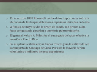 o En marzo de 1898 Roosevelt recibe datos importantes sobre la
ubicación de las tropas defensoras españolas ubicadas en la isla.
o A finales de mayo se dio la orden de salida. Tan pronto Cuba
fuese conquistada pasarían a territorio puertorriqueño.
o El general Nelson A. Miles fue el encargado de hacer efectiva la
invasión a Puerto Rico.
o En sus planes estaba enviar tropas frescas y no las utilizadas en
la conquista de Santiago de Cuba. Por esto la mayoría serían
voluntarios y militares de poca experiencia.
 