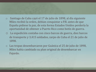 o Santiago de Cuba cayó el 17 de julio de 1898, al día siguiente
Miles recibió la orden, debían conquistar a P.R. antes de que
España pidiese la paz, de esta forma Estados Unidos perdería la
oportunidad de obtener a Puerto Rico como botín de guerra.
o La expedición contaba con cinco barcos de guerra, diez barcos
de transporte y 3,415 soldados, zarpo de Cuba el 21 de julio de
1898.
o Las tropas desembarcaron por Guánica el 25 de julio de 1898,
Miles había cambiado su plan original de desembarcar en
Fajardo.
 