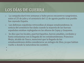 LOS DÍAS DE GUERRA
o La campaña duró tres semanas y hubo pocos encuentros sangrientos,
entre el 25 de julio y el armisticio del 12 de agosto pueblo tras pueblo
fue cayendo España.
o Las defensas españolas retrocedían al ataque estadounidense, la
noticia del armisticio fue dada cuando la mayoría de las fuerzas
españolas estaban replegadas en las alturas de Cayey y Guayama.
o Se dice que los locales, puertorriqueños, fueron amables, cordiales y
hasta entusiastas con la llegada de los estadounidenses. Francisco
Mejía, alcalde de Yauco, mencionó que la llegada de los
estadounidenses debía considerarse un milagro de Dios, ya que habían
vuelto a donde la naturaleza los nombró.
•
•
 