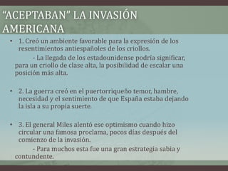 “ACEPTABAN” LA INVASIÓN
AMERICANA
• 1. Creó un ambiente favorable para la expresión de los
resentimientos antiespañoles de los criollos.
- La llegada de los estadounidense podría significar,
para un criollo de clase alta, la posibilidad de escalar una
posición más alta.
• 2. La guerra creó en el puertorriqueño temor, hambre,
necesidad y el sentimiento de que España estaba dejando
la isla a su propia suerte.
• 3. El general Miles alentó ese optimismo cuando hizo
circular una famosa proclama, pocos días después del
comienzo de la invasión.
- Para muchos esta fue una gran estrategia sabia y
contundente.
 