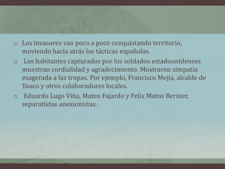 o Los invasores van poco a poco conquistando territorio,
moviendo hacia atrás las tácticas españolas.
o Los habitantes capturados por los soldados estadounidenses
muestran cordialidad y agradecimiento. Mostraron simpatía
exagerada a las tropas. Por ejemplo, Francisco Mejía, alcalde de
Yauco y otros colaboradores locales.
o Eduardo Lugo Viña, Mateo Fajardo y Felix Matos Bernier,
separatistas anexionistas.
 