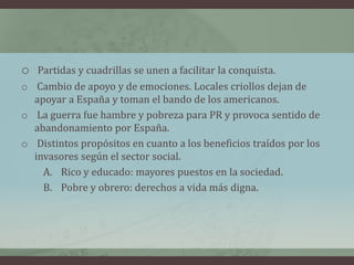 o Partidas y cuadrillas se unen a facilitar la conquista.
o Cambio de apoyo y de emociones. Locales criollos dejan de
apoyar a España y toman el bando de los americanos.
o La guerra fue hambre y pobreza para PR y provoca sentido de
abandonamiento por España.
o Distintos propósitos en cuanto a los beneficios traídos por los
invasores según el sector social.
A. Rico y educado: mayores puestos en la sociedad.
B. Pobre y obrero: derechos a vida más digna.
 