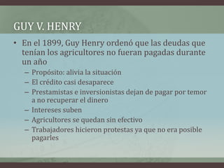 GUY V. HENRY
• En el 1899, Guy Henry ordenó que las deudas que
tenían los agricultores no fueran pagadas durante
un año
– Propósito: alivia la situación
– El crédito casi desaparece
– Prestamistas e inversionistas dejan de pagar por temor
a no recuperar el dinero
– Intereses suben
– Agricultores se quedan sin efectivo
– Trabajadores hicieron protestas ya que no era posible
pagarles
 