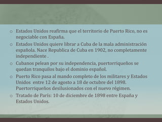 o Estados Unidos reafirma que el territorio de Puerto Rico, no es
negociable con España.
o Estados Unidos quiere librar a Cuba de la mala administración
española. Nace Republica de Cuba en 1902, no completamente
independiente .
o Cubanos pelean por su independencia, puertorriqueños se
quedan tranquilos bajo el dominio español.
o Puerto Rico pasa al mando completo de los militares y Estados
Unidos entre 12 de agosto a 18 de octubre del 1898.
Puertorriqueños desilusionados con el nuevo régimen.
o Tratado de París: 10 de diciembre de 1898 entre España y
Estados Unidos.
 