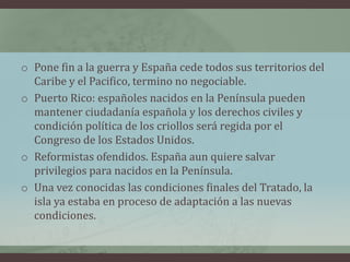 o Pone fin a la guerra y España cede todos sus territorios del
Caribe y el Pacifico, termino no negociable.
o Puerto Rico: españoles nacidos en la Península pueden
mantener ciudadanía española y los derechos civiles y
condición política de los criollos será regida por el
Congreso de los Estados Unidos.
o Reformistas ofendidos. España aun quiere salvar
privilegios para nacidos en la Península.
o Una vez conocidas las condiciones finales del Tratado, la
isla ya estaba en proceso de adaptación a las nuevas
condiciones.
 
