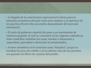 o La llegada de los americanos representaría alivios para la
situación económica del país como más empleos y la apertura de
los puertos (Puerto Rico ya estaba dependiendo del mercado
extranjero).
o El vacío de gobierno español dio paso a un movimiento de
violencia popular, el cual se concentró en las regiones cafetaleras.
Unas cuadrillas visitaban las casas, tiendas o almacenes y
saqueaban, quemaban o destruían las propiedades.
o A estos miembros se le conocían como “tiznados”, ya que se
tiznaban la cara con carbón o se la cubrían. Una de sus acciones
era quemar los libros de cuentas del pueblo.
 