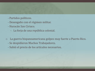 - Partidos políticos.
- Desengaño con el régimen militar.
- Huracán San Ciriaco.
- La forja de una república colonial.
o La guerra hispanoamericana golpeo muy fuerte a Puerto Rico.
- Se despidieron Muchos Trabajadores.
- Subió el precio de los artículos necesarios.
 