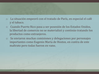 o La situación empeoró con el tratado de París, en especial el café
y el tabaco.
o Cuando Puerto Rico pasa a ser posesión de los Estados Unidos,
la libertad de comercio no se materializó y continúo tratando los
productos como extranjeros.
o Se enviaron muchas comisiones y delegaciones por personajes
importantes como Eugenio María de Hostos, en contra de este
maltrato pero todas fueron en vano.
 