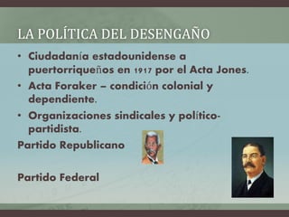LA POLÍTICA DEL DESENGAÑO
• Ciudadanía estadounidense a
puertorriqueños en 1917 por el Acta Jones.
• Acta Foraker – condición colonial y
dependiente.
• Organizaciones sindicales y político-
partidista.
Partido Republicano
Partido Federal
 