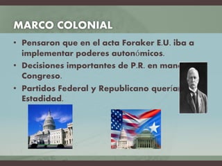MARCO COLONIAL
• Pensaron que en el acta Foraker E.U. iba a
implementar poderes autonómicos.
• Decisiones importantes de P.R. en manos del
Congreso.
• Partidos Federal y Republicano querían
Estadidad.
 