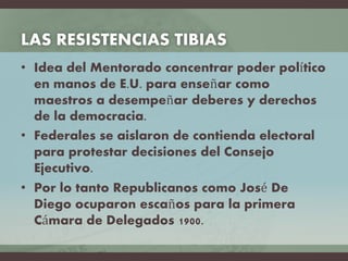 LAS RESISTENCIAS TIBIAS
• Idea del Mentorado concentrar poder político
en manos de E.U. para enseñar como
maestros a desempeñar deberes y derechos
de la democracia.
• Federales se aislaron de contienda electoral
para protestar decisiones del Consejo
Ejecutivo.
• Por lo tanto Republicanos como José De
Diego ocuparon escaños para la primera
Cámara de Delegados 1900.
 