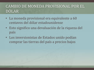 CAMBIO DE MONEDA PROVISIONAL POR EL
DÓLAR
• La moneda provisional era equivalente a 60
centavos del dólar estadounidense
• Esto significo una devaluación de la riqueza del
país
• Los inversionistas de Estados unido podían
comprar las tierras del país a precios bajos
 