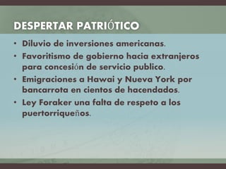 DESPERTAR PATRIÓTICO
• Diluvio de inversiones americanas.
• Favoritismo de gobierno hacia extranjeros
para concesión de servicio publico.
• Emigraciones a Hawai y Nueva York por
bancarrota en cientos de hacendados.
• Ley Foraker una falta de respeto a los
puertorriqueños.
 