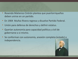 • Rosendo Matienzo Cintrón plantea que puertorriqueños
deben unirse en un partido.
• En 1904 Muñoz Rivera regresa y disuelve Partido Federal.
• Unión para defensa de derechos y definir estatus.
• Querían autonomía para capacidad política y civil de
gobernarse a si mismo.
• Se conforman con autonomía, anexión completa (estado) o
independencia.
 