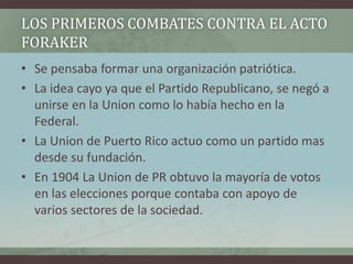 LOS PRIMEROS COMBATES CONTRA EL ACTO
FORAKER
• Se pensaba formar una organización patriótica.
• La idea cayo ya que el Partido Republicano, se negó a
unirse en la Union como lo había hecho en la
Federal.
• La Union de Puerto Rico actuo como un partido mas
desde su fundación.
• En 1904 La Union de PR obtuvo la mayoría de votos
en las elecciones porque contaba con apoyo de
varios sectores de la sociedad.
 