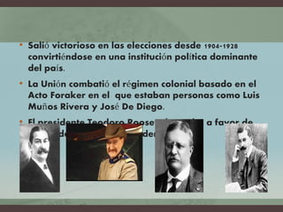 • Salió victorioso en las elecciones desde 1904-1928
convirtiéndose en una institución política dominante
del país.
• La Unión combatió el régimen colonial basado en el
Acto Foraker en el que estaban personas como Luis
Muños Rivera y José De Diego.
• El presidente Teodoro Roosevelt estaba a favor de
dar ciudadanía estadounidense.
 