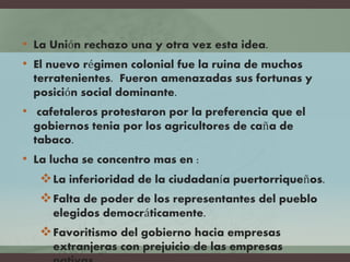 • La Unión rechazo una y otra vez esta idea.
• El nuevo régimen colonial fue la ruina de muchos
terratenientes. Fueron amenazadas sus fortunas y
posición social dominante.
• cafetaleros protestaron por la preferencia que el
gobiernos tenia por los agricultores de caña de
tabaco.
• La lucha se concentro mas en :
La inferioridad de la ciudadanía puertorriqueños.
Falta de poder de los representantes del pueblo
elegidos democráticamente.
Favoritismo del gobierno hacia empresas
extranjeras con prejuicio de las empresas
 