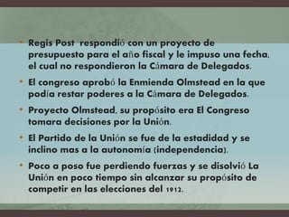 • Regis Post respondió con un proyecto de
presupuesto para el año fiscal y le impuso una fecha,
el cual no respondieron la Cámara de Delegados.
• El congreso aprobó la Enmienda Olmstead en la que
podía restar poderes a la Cámara de Delegados.
• Proyecto Olmstead, su propósito era El Congreso
tomara decisiones por la Unión.
• El Partido de la Unión se fue de la estadidad y se
inclino mas a la autonomía (independencia).
• Poco a poso fue perdiendo fuerzas y se disolvió La
Unión en poco tiempo sin alcanzar su propósito de
competir en las elecciones del 1912.
 