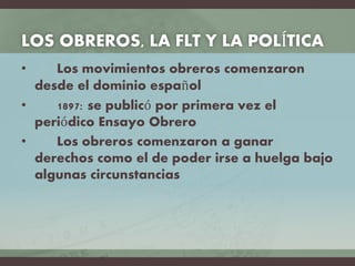 LOS OBREROS, LA FLT Y LA POLÍTICA
• Los movimientos obreros comenzaron
desde el dominio español
• 1897: se publicó por primera vez el
periódico Ensayo Obrero
• Los obreros comenzaron a ganar
derechos como el de poder irse a huelga bajo
algunas circunstancias
 