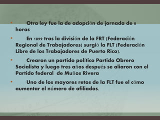 • Otra ley fue la de adopción de jornada de 8
horas
• En 1899 tras la división de la FRT (Federación
Regional de Trabajadores) surgió la FLT (Federación
Libre de los Trabajadores de Puerto Rico).
• Crearon un partido político Partido Obrero
Socialista y luego tres años después se aliaron con el
Partido federal de Muños Rivera
• Uno de los mayores retos de la FLT fue el cómo
aumentar el número de afiliados.
 