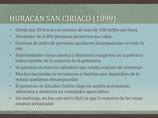 HURACÁN SAN CIRIACO (1899)
• Llovió por 28 horas con vientos de más de 100 millas por hora.
• Alrededor de 3,400 personas perdieron sus vidas.
• Docenas de miles de personas quedaron desamparadas en toda la
isla
• Enfermedades como anemia y disentería surgieron en la pobreza
indescriptible de la mayoría de la población
• Se paralizo la cosecha cafetalera que estaba a punto de comenzar
• Muchas haciendas se arruinaron y familias que dependían de la
misma quedaron desamparadas
• El gobierno de Estados Unidos llego en auxilio proveyendo
alimentos y medicina en cantidades apreciables.
• Sin embargo, no fue una tarea fácil ya que la mayoría de las cosas
estaban devastadas
 