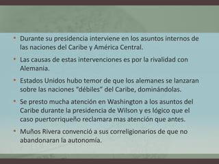 • Durante su presidencia interviene en los asuntos internos de
las naciones del Caribe y América Central.
• Las causas de estas intervenciones es por la rivalidad con
Alemania.
• Estados Unidos hubo temor de que los alemanes se lanzaran
sobre las naciones “débiles” del Caribe, dominándolas.
• Se presto mucha atención en Washington a los asuntos del
Caribe durante la presidencia de Wilson y es lógico que el
caso puertorriqueño reclamara mas atención que antes.
• Muños Rivera convenció a sus correligionarios de que no
abandonaran la autonomía.
 